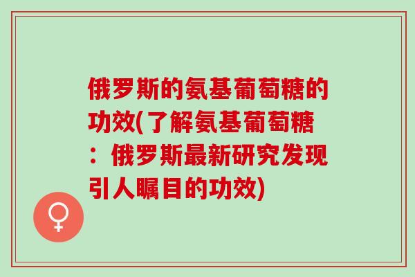 俄罗斯的氨基葡萄糖的功效(了解氨基葡萄糖：俄罗斯最新研究发现引人瞩目的功效)