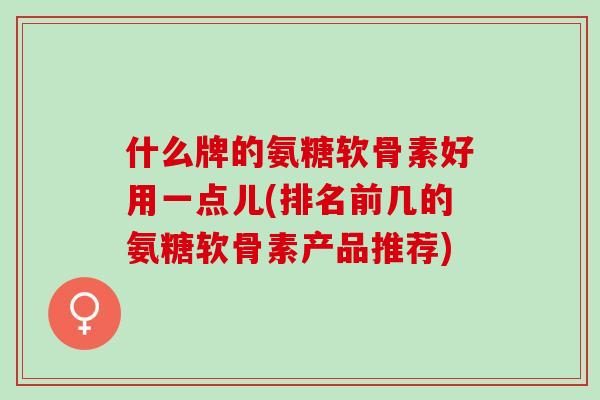 什么牌的氨糖软骨素好用一点儿(排名前几的氨糖软骨素产品推荐)