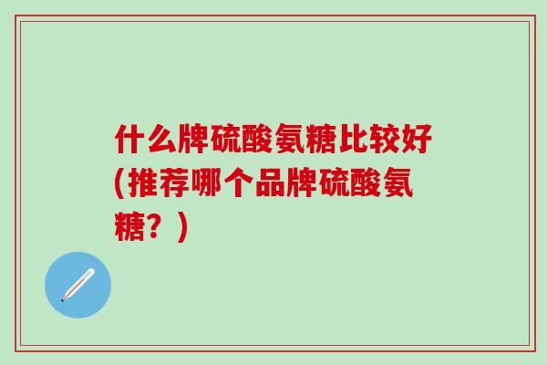 什么牌硫酸氨糖比较好(推荐哪个品牌硫酸氨糖？)
