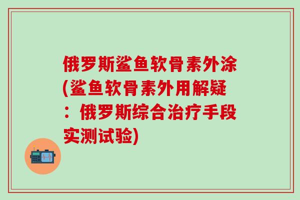 俄罗斯鲨鱼软骨素外涂(鲨鱼软骨素外用解疑：俄罗斯综合治疗手段实测试验)