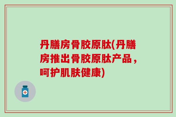 丹膳房骨胶原肽(丹膳房推出骨胶原肽产品，呵护肌肤健康)