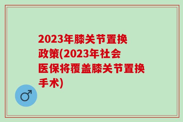 2023年膝关节置换政策(2023年社会医保将覆盖膝关节置换手术)