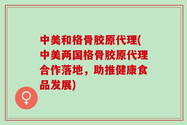 中美和格骨胶原代理(中美两国格骨胶原代理合作落地，助推健康食品发展)