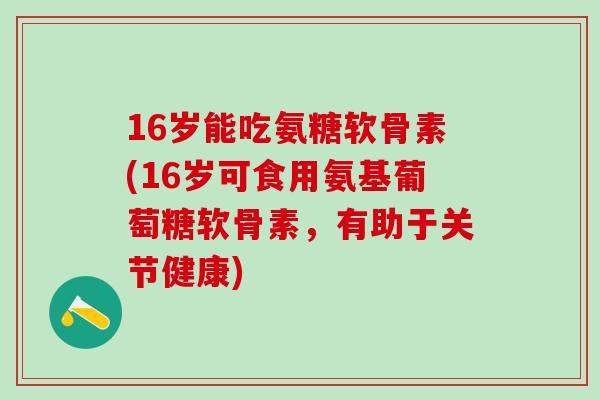 16岁能吃氨糖软骨素(16岁可食用氨基葡萄糖软骨素,有助于关节健康) 16岁能吃氨糖软骨素(16岁可食用氨基葡萄糖软骨素,有助于关节健康)