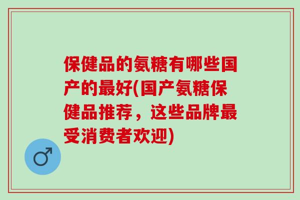保健品的氨糖有哪些国产的最好(国产氨糖保健品推荐，这些品牌最受消费者欢迎)