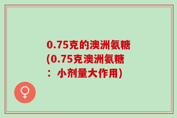 0.75克的澳洲氨糖(0.75克澳洲氨糖：小剂量大作用)