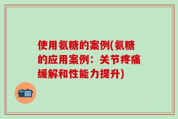 使用氨糖的案例(氨糖的应用案例：关节疼痛缓解和性能力提升)