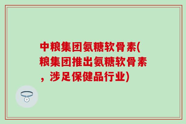 中粮集团氨糖软骨素(粮集团推出氨糖软骨素，涉足保健品行业)
