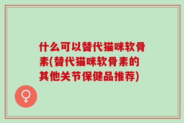 什么可以替代猫咪软骨素(替代猫咪软骨素的其他关节保健品推荐)