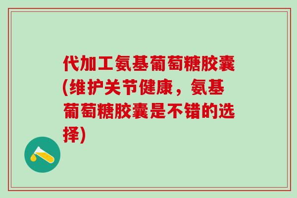 代加工氨基葡萄糖胶囊(维护关节健康，氨基葡萄糖胶囊是不错的选择)