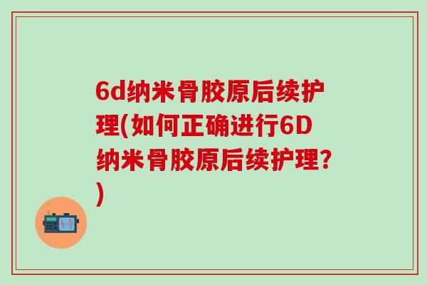 6d纳米骨胶原后续护理(如何正确进行6D纳米骨胶原后续护理？)