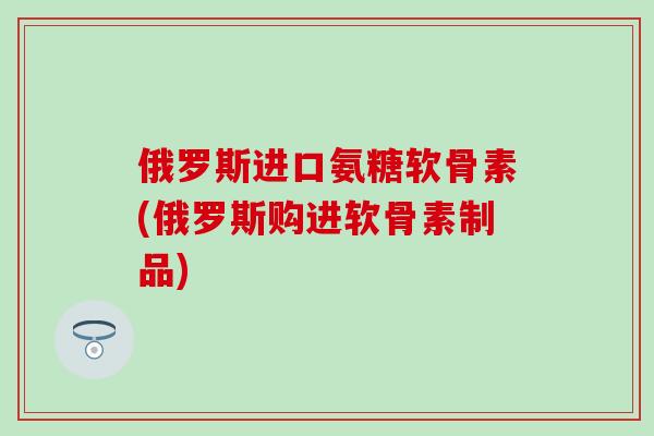 俄罗斯进口氨糖软骨素(俄罗斯购进软骨素制品)