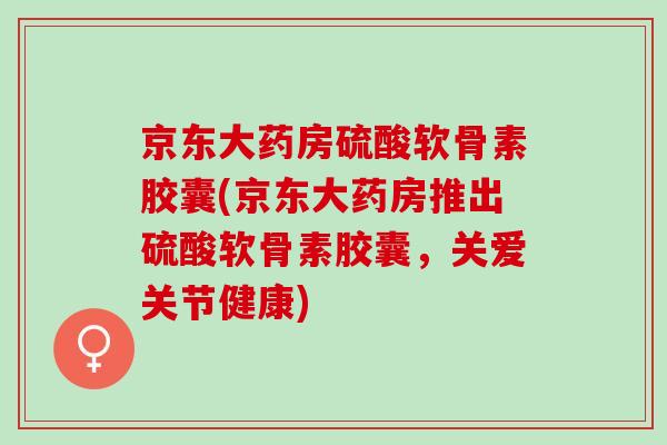 京东大药房硫酸软骨素胶囊(京东大药房推出硫酸软骨素胶囊，关爱关节健康)