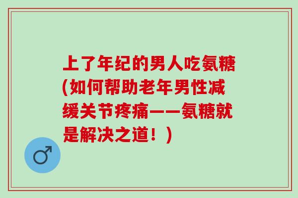 上了年纪的男人吃氨糖(如何帮助老年男性减缓关节疼痛——氨糖就是解决之道！)