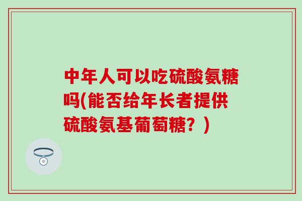 中年人可以吃硫酸氨糖吗(能否给年长者提供硫酸氨基葡萄糖？)