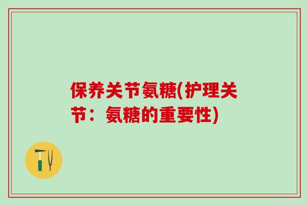 保养关节氨糖(护理关节：氨糖的重要性)