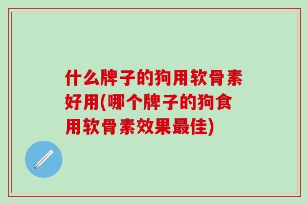 什么牌子的狗用软骨素好用(哪个牌子的狗食用软骨素效果佳) 什么牌子的狗用软骨素好用(哪个牌子的狗食用软骨素效果佳)