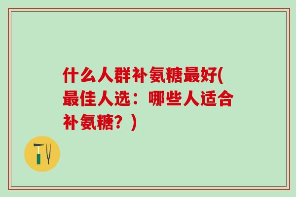 什么人群补氨糖最好(最佳人选：哪些人适合补氨糖？)