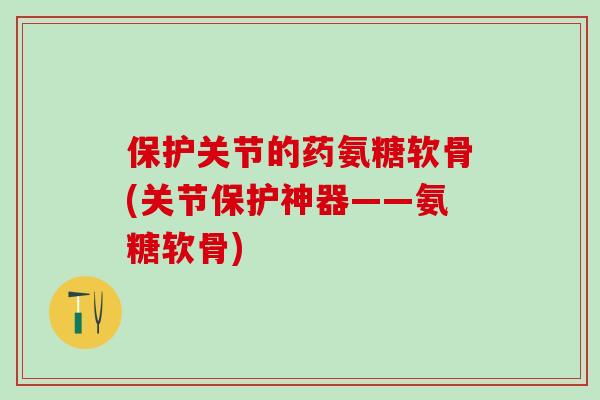 保护关节的药氨糖软骨(关节保护神器——氨糖软骨) 保护关节的药氨糖软骨(关节保护神器——氨糖软骨)