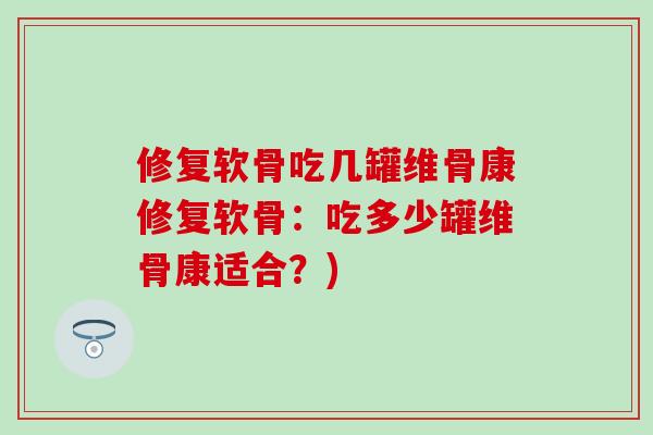 修复软骨吃几罐维骨康修复软骨：吃多少罐维骨康适合？)