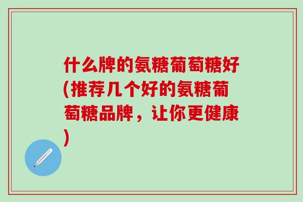 什么牌的氨糖葡萄糖好(推荐几个好的氨糖葡萄糖品牌，让你更健康)
