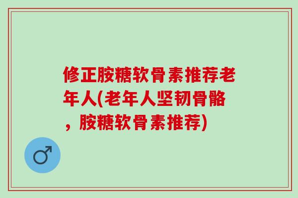 修正胺糖软骨素推荐老年人(老年人坚韧骨骼，胺糖软骨素推荐)