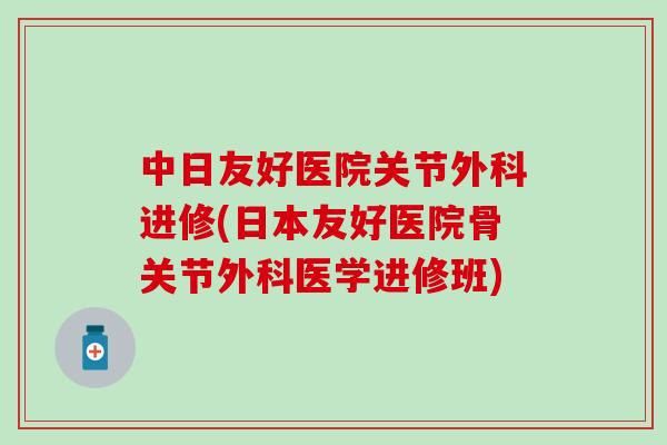 中日友好医院关节外科进修(日本友好医院骨关节外科医学进修班) 中日友好医院关节外科进修(日本友好医院骨关节外科医学进修班)