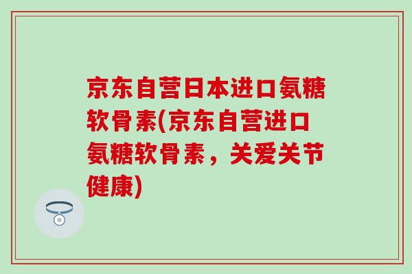 京东自营日本进口氨糖软骨素(京东自营进口氨糖软骨素,关爱关节健康) 京东自营日本进口氨糖软骨素(京东自营进口氨糖软骨素,关爱关节健康)