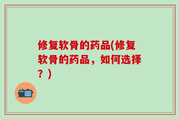 修复软骨的药品(修复软骨的药品,如何选择?) 修复软骨的药品(修复软骨的药品,如何选择?)