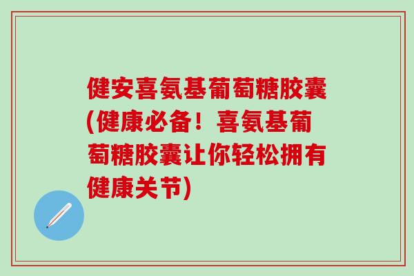 健安喜氨基葡萄糖胶囊(健康必备！喜氨基葡萄糖胶囊让你轻松拥有健康关节)