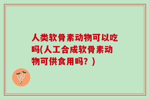 人类软骨素动物可以吃吗(人工合成软骨素动物可供食用吗？)
