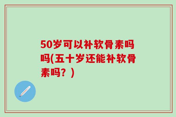 50岁可以补软骨素吗吗(五十岁还能补软骨素吗？)
