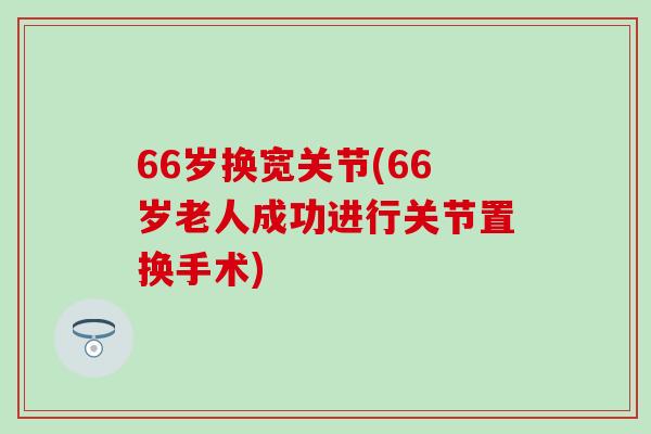 66岁换宽关节(66岁老人成功进行关节置换手术)