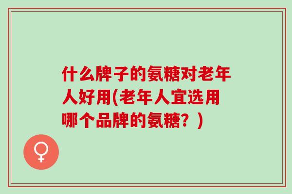什么牌子的氨糖对老年人好用(老年人宜选用哪个品牌的氨糖？)