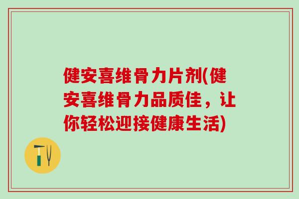 健安喜维骨力片剂(健安喜维骨力品质佳，让你轻松迎接健康生活)