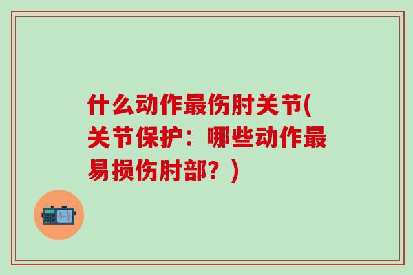 什么动作最伤肘关节(关节保护：哪些动作最易损伤肘部？)