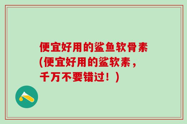便宜好用的鲨鱼软骨素(便宜好用的鲨软素，千万不要错过！)
