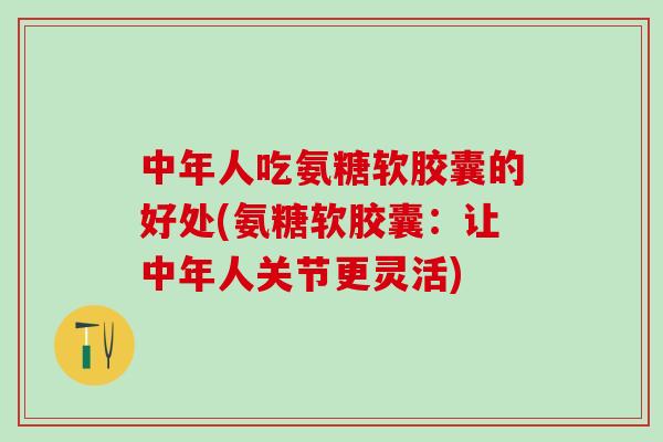 中年人吃氨糖软胶囊的好处(氨糖软胶囊：让中年人关节更灵活)