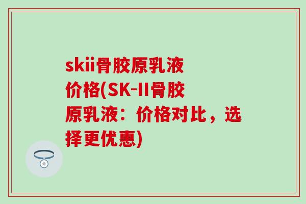 skii骨胶原乳液 价格(SK-II骨胶原乳液：价格对比，选择更优惠)