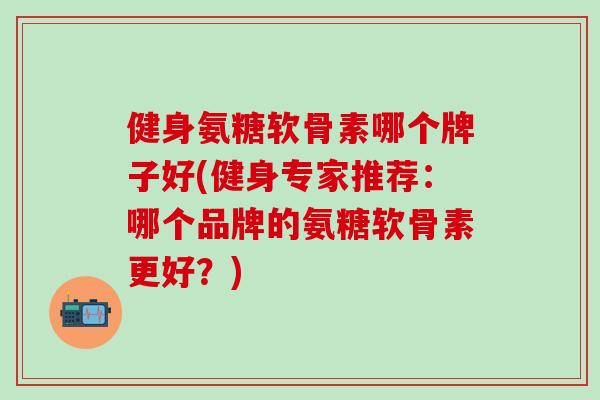 健身氨糖软骨素哪个牌子好(健身专家推荐：哪个品牌的氨糖软骨素更好？)