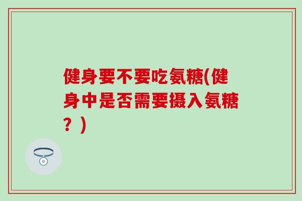 健身要不要吃氨糖(健身中是否需要摄入氨糖?) 健身要不要吃氨糖(健身中是否需要摄入氨糖?)