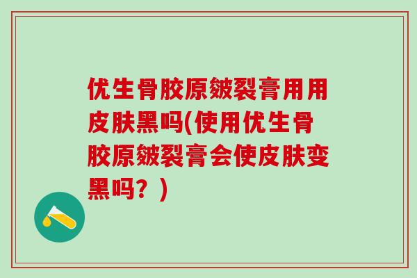 优生骨胶原皴裂膏用用皮肤黑吗(使用优生骨胶原皴裂膏会使皮肤变黑吗？)