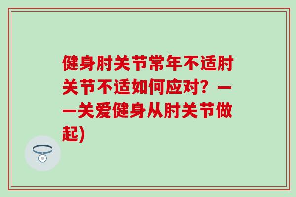 健身肘关节常年不适肘关节不适如何应对？——关爱健身从肘关节做起)