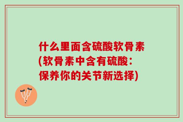 什么里面含硫酸软骨素(软骨素中含有硫酸：保养你的关节新选择)