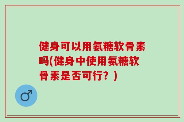 健身可以用氨糖软骨素吗(健身中使用氨糖软骨素是否可行？)