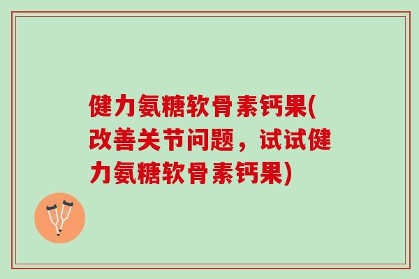 健力氨糖软骨素钙果(改善关节问题，试试健力氨糖软骨素钙果)