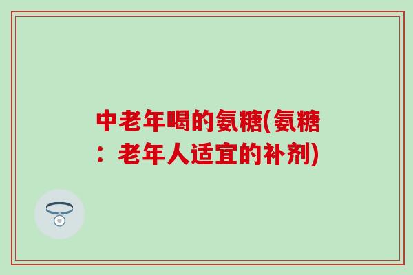中老年喝的氨糖(氨糖：老年人适宜的补剂)