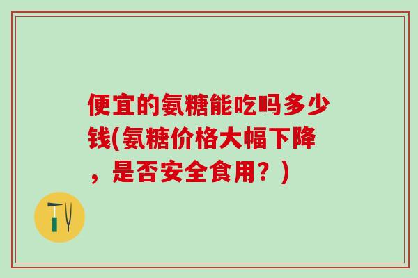 便宜的氨糖能吃吗多少钱(氨糖价格大幅下降，是否安全食用？)