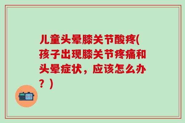 儿童头晕膝关节酸疼(孩子出现膝关节疼痛和头晕症状，应该怎么办？)