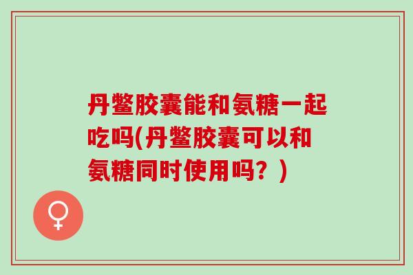 丹鳖胶囊能和氨糖一起吃吗(丹鳖胶囊可以和氨糖同时使用吗？)